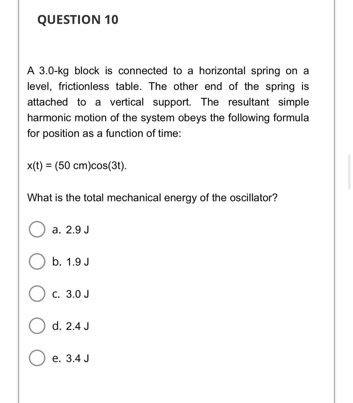 QUESTION 10
A 3.0-kg block is connected to a horizontal spring on a
level, frictionless table. The other end of the spring is
attached to a vertical support. The resultant simple
harmonic motion of the system obeys the following formula
for position as a function of time:
x(t) = (50 cm)cos(3t).
What is the total mechanical energy of the oscillator?
а. 2.9 J
b. 1.9 J
Ос. 3.0 J
d. 2.4 J
е. 3.4 J
