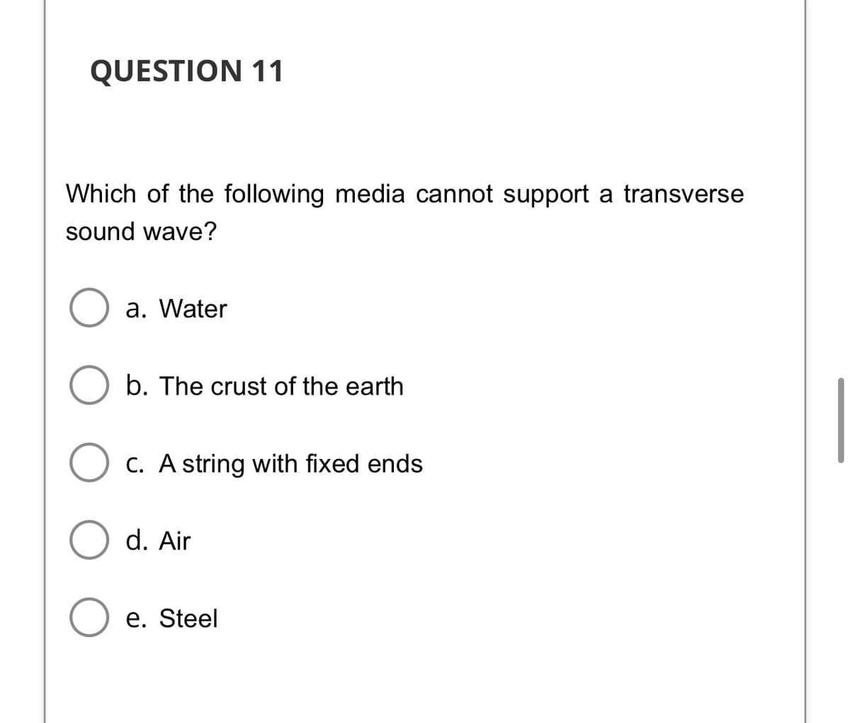 QUESTION 11
Which of the following media cannot support a transverse
sound wave?
a. Water
b. The crust of the earth
O c. A string with fixed ends
d. Air
O e. Steel
