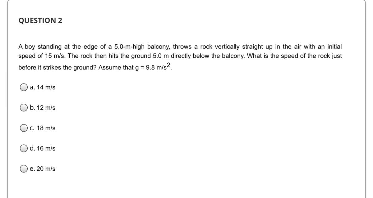 QUESTION 2
A boy standing at the edge of a 5.0-m-high balcony, throws a rock vertically straight up in the air with an initial
speed of 15 m/s. The rock then hits the ground 5.0 m directly below the balcony. What is the speed of the rock just
before it strikes the ground? Assume that g = 9.8 m/s?.
а. 14 m/s
b. 12 m/s
Ос. 18 m/s
d. 16 m/s
e. 20 m/s
