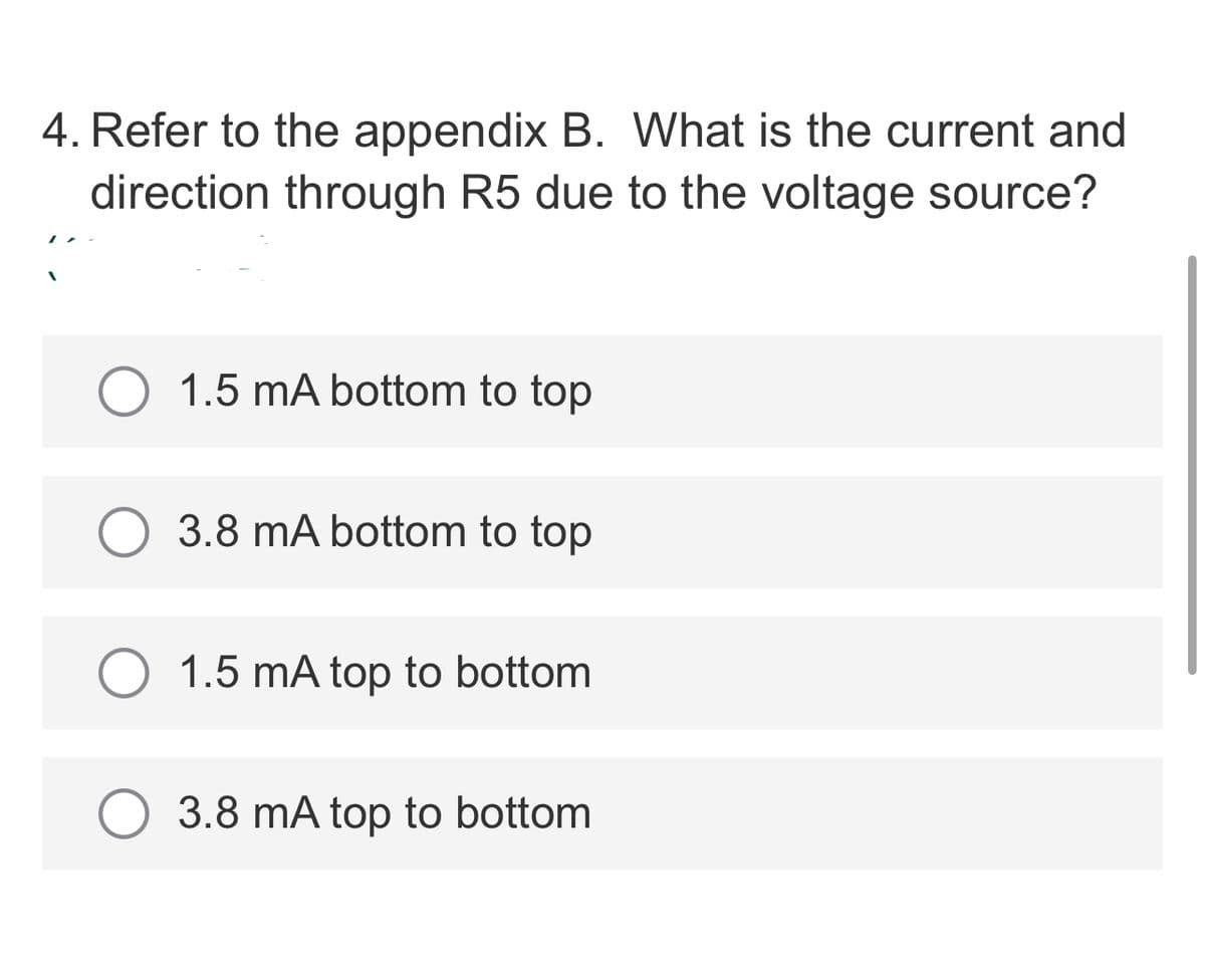 4. Refer to the appendix B. What is the current and
direction through R5 due to the voltage source?
1.5 mA bottom to top
O 3.8 mA bottom to top
1.5 mA top to bottom
3.8 mA top to bottom
