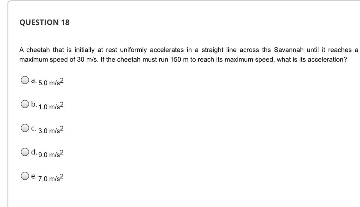 QUESTION 18
A cheetah that is initially at rest uniformly accelerates in a straight line across ths Savannah until it reaches a
maximum speed of 30 m/s. If the cheetah must run 150 m to reach its maximum speed, what is its acceleration?
а.
5.0
m/s?
b.
1.0 m/s2
Oc. 3.0 m/s2
С.
O
d. 9.0 m/s?
O e. 7.0 m/s?
