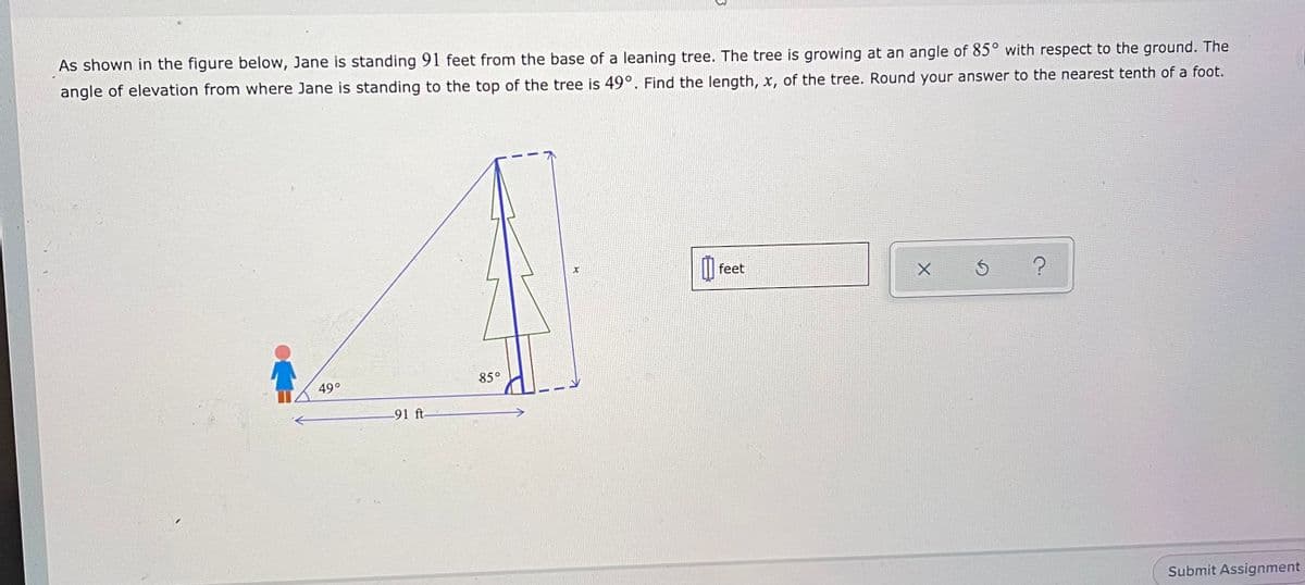 As shown in the figure below, Jane is standing 91 feet from the base of a leaning tree. The tree is growing at an angle of 85° with respect to the ground. The
angle of elevation from where Jane is standing to the top of the tree is 49°. Find the length, x, of the tree. Round your answer to the nearest tenth of a foot.
feet
49°
85°
-91 ft
Submit Assignment
