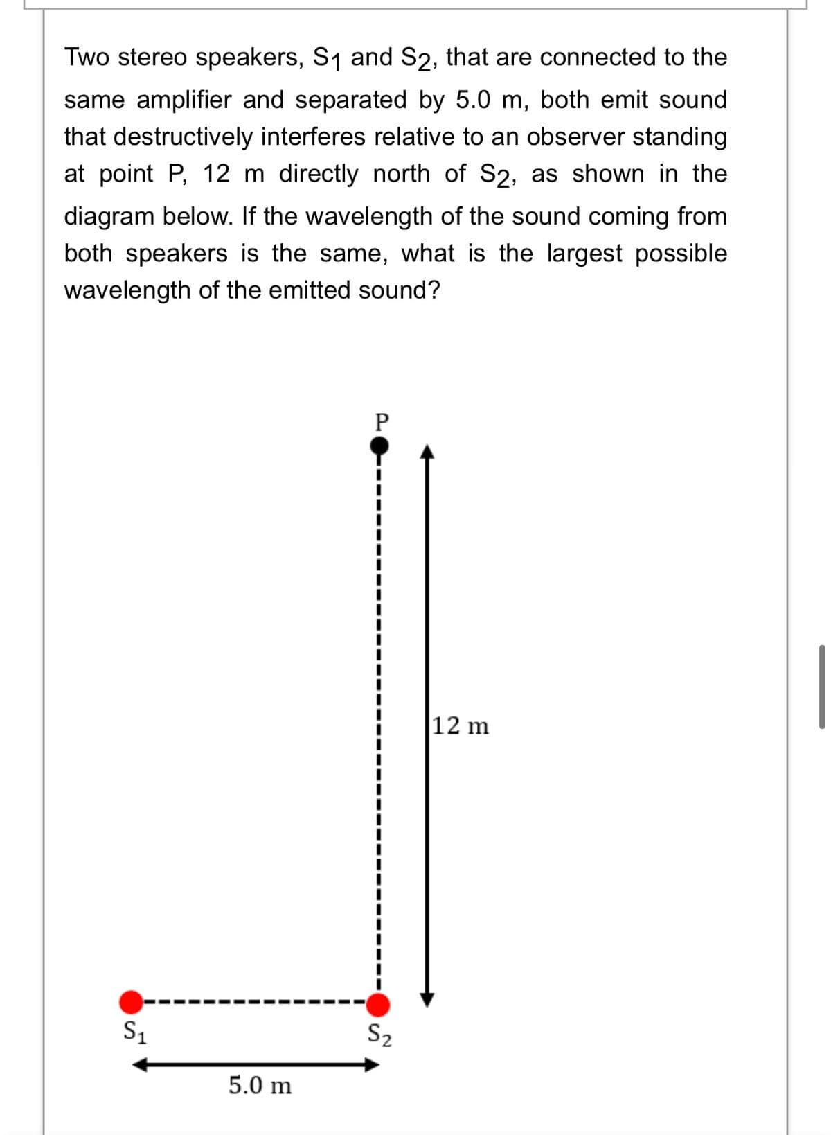 Two stereo speakers, S1 and S2, that are connected to the
same amplifier and separated by 5.0 m, both emit sound
that destructively interferes relative to an observer standing
at point P, 12 m directly north of S2, as shown in the
diagram below. If the wavelength of the sound coming from
both speakers is the same, what is the largest possible
wavelength of the emitted sound?
|12 m
S1
S2
5.0 m
