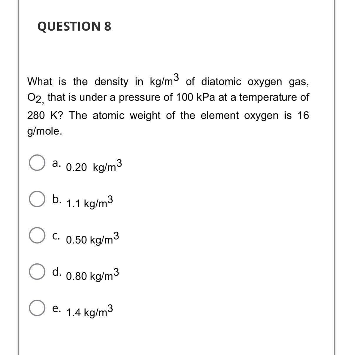 QUESTION 8
What is the density in kg/m° of diatomic oxygen gas,
02, that is under a pressure of 100 kPa at a temperature of
280 K? The atomic weight of the element oxygen is 16
g/mole.
а. 0.20 kg/m3
b.
1.1 kg/m3
C. 0.50 kg/m3
d.
0.80 kg/m3
e. 1.4 kg/m3
