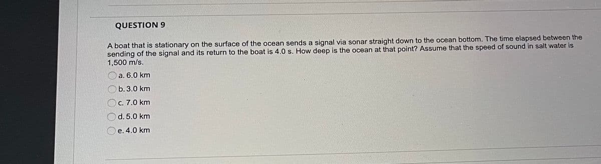 QUESTION 9
A boat that is stationary on the surface of the ocean sends a signal via sonar straight down to the ocean bottom. The time elapsed between the
sending of the signal and its return to the boat is 4.0 s. How deep is the ocean at that point? Assume that the speed of sound in salt water is
1,500 m/s.
a. 6.0 km
O b. 3.0 km
C. 7.0 km
d. 5.0 km
e. 4.0 km
