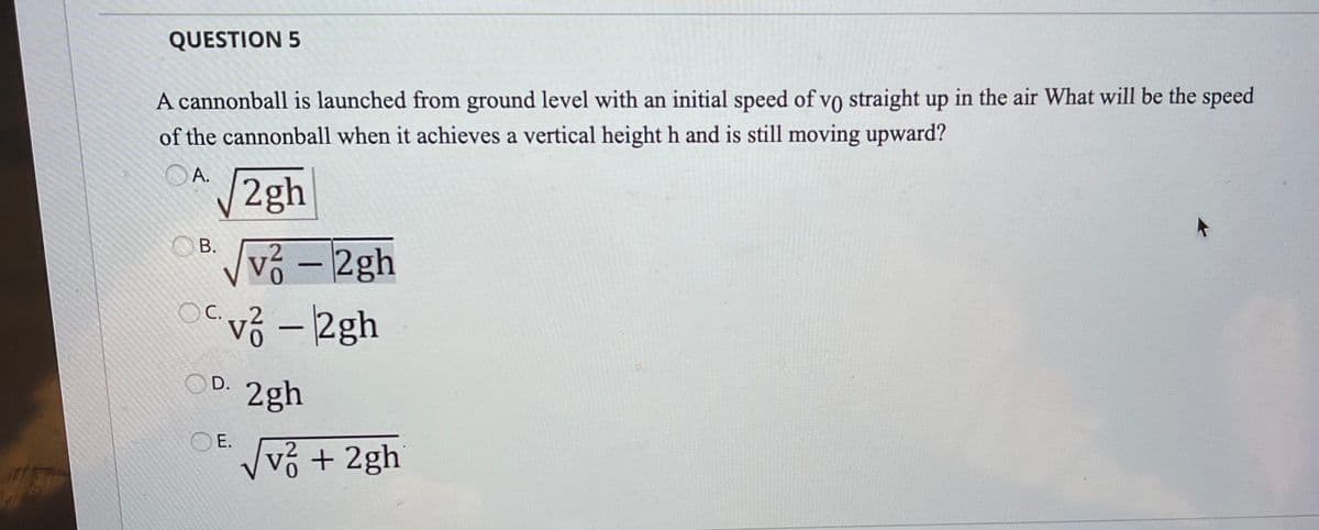 QUESTION 5
A cannonball is launched from ground level with an initial speed of vo straight up in the air What will be the speed
of the cannonball when it achieves a vertical height h and is still moving upward?
OA.
2gh
OB.
vỏ – 2gh
vỏ - 2gh
-
C.
OD.
2gh
OE.
Vvỏ + 2gh
