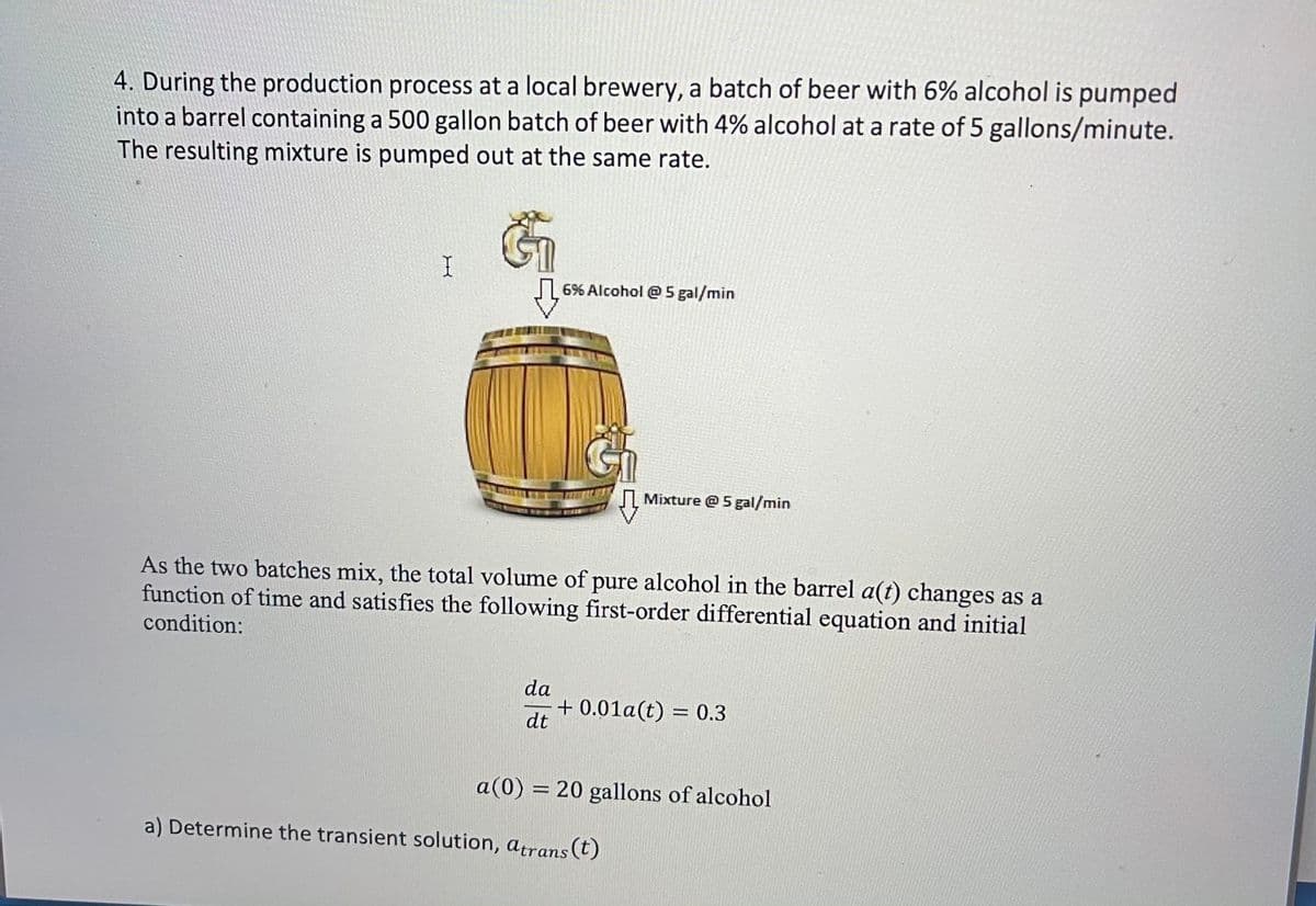 4. During the production process at a local brewery, a batch of beer with 6% alcohol is pumped
into a barrel containing a 500 gallon batch of beer with 4% alcohol at a rate of 5 gallons/minute.
The resulting mixture is pumped out at the same rate.
| 6% Alcohol @5 gal/min
Mixture @ 5gal/min
As the two batches mix, the total volume of pure alcohol in the barrel a(t) changes as a
function of time and satisfies the following first-order differential equation and initial
condition:
da
+ 0.01a(t) = 0.3
dt
a(0) = 20 gallons of alcohol
%3D
a) Determine the transient solution, atrans(t)
