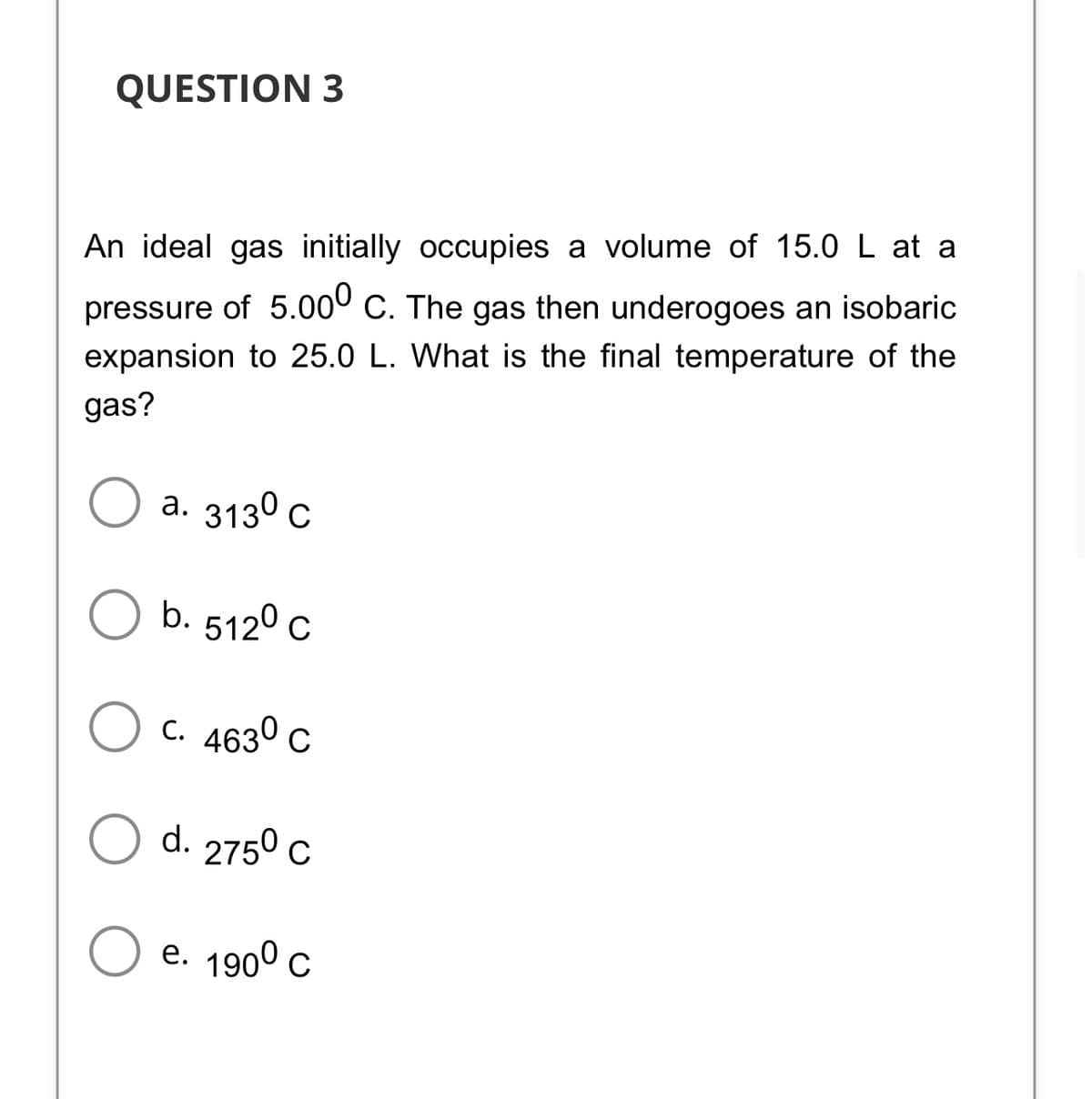 QUESTION 3
An ideal gas initially occupies a volume of 15.0 L at a
pressure of 5.00° C. The gas then underogoes an isobaric
expansion to 25.0 L. What is the final temperature of the
gas?
а. 3130 с
b. 5120 c
C. 4630 c
d. 2750 c
e. 1900 с
