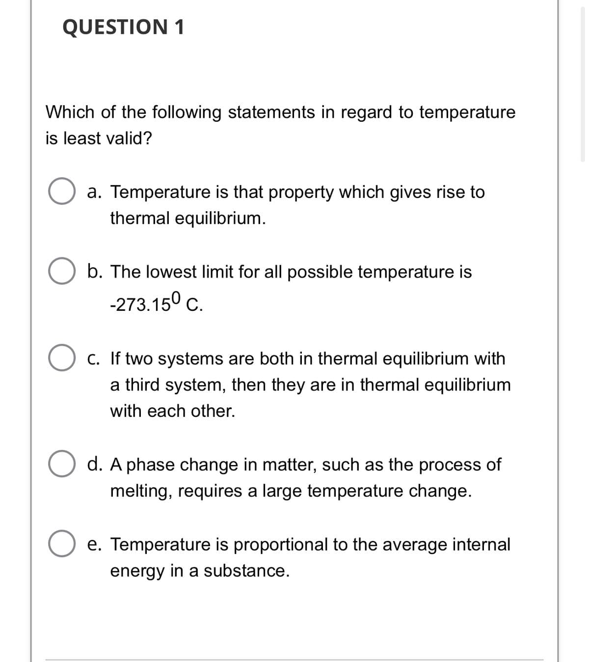 QUESTION 1
Which of the following statements in regard to temperature
is least valid?
a. Temperature is that property which gives rise to
thermal equilibrium.
b. The lowest limit for all possible temperature is
-273.150 c.
C. If two systems are both in thermal equilibrium with
a third system, then they are in thermal equilibrium
with each other.
d. A phase change in matter, such as the process of
melting, requires a large temperature change.
e. Temperature is proportional to the average internal
energy in a substance.
