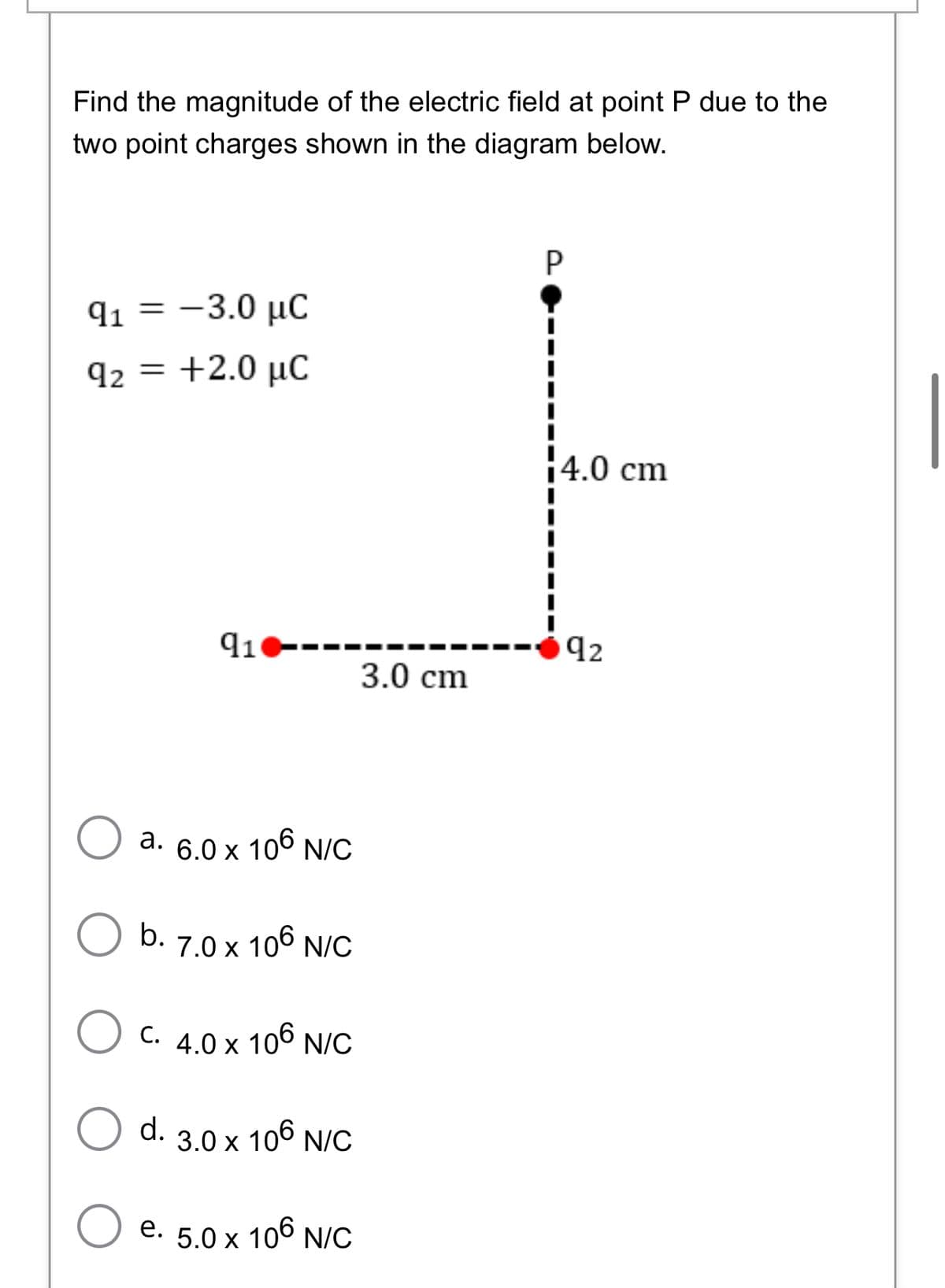 Find the magnitude of the electric field at point P due to the
two point charges shown in the diagram below.
P
q1 = -3.0 µC
q2 = +2.0 µC
|4.0 cm
91----
92
3.0 cm
a. 6.0 x 106 N/C
b. 7.0 x 106 N/C
C. 4.0 x 106 N/C
d. 3.0 x 106 N/C
e. 5.0 x 106 N/C
