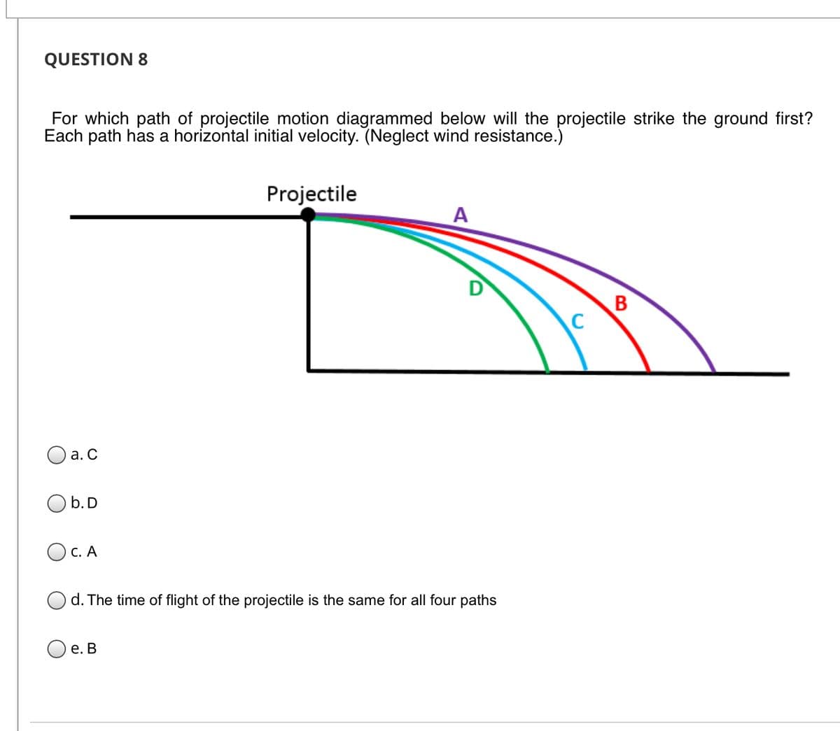 QUESTION 8
For which path of projectile motion diagrammed below will the projectile strike the ground first?
Each path has a horizontal initial velocity. (Neglect wind resistance.)
Projectile
A
D
B
C
а. С
O b.D
OC. A
d. The time of flight of the projectile is the same for all four paths
е. В
