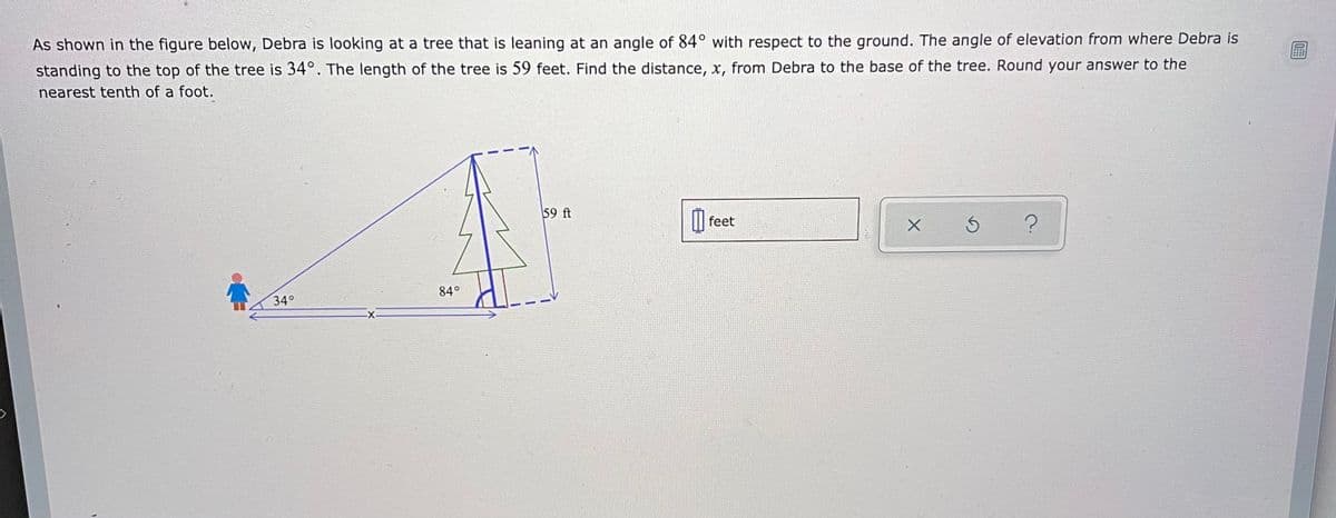 As shown in the figure below, Debra is looking at a tree that is leaning at an angle of 84° with respect to the ground. The angle of elevation from where Debra is
standing to the top of the tree is 34°. The length of the tree is 59 feet. Find the distance, x, from Debra to the base of the tree. Round your answer to the
nearest tenth of a foot.
59 ft
feet
84°
34°
