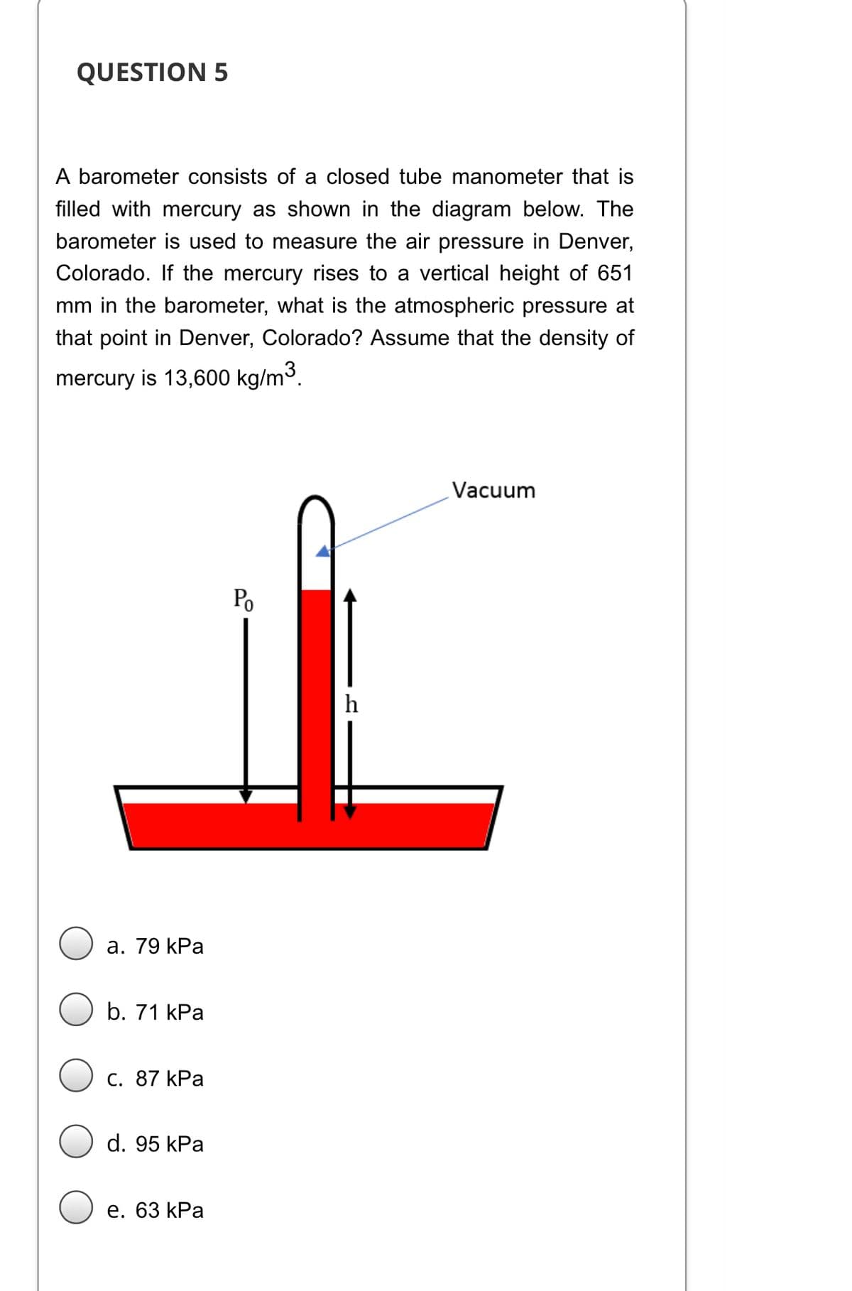 QUESTION 5
A barometer consists of a closed tube manometer that is
filled with mercury as shown in the diagram below. The
barometer is used to measure the air pressure in Denver,
Colorado. If the mercury rises to a vertical height of 651
mm in the barometer, what is the atmospheric pressure at
that point in Denver, Colorado? Assume that the density of
mercury is 13,600 kg/m3.
Vacuum
Po
h
а. 79 kPa
b. 71 kPa
С. 87 kPa
d. 95 kPa
е. 63 kPa
