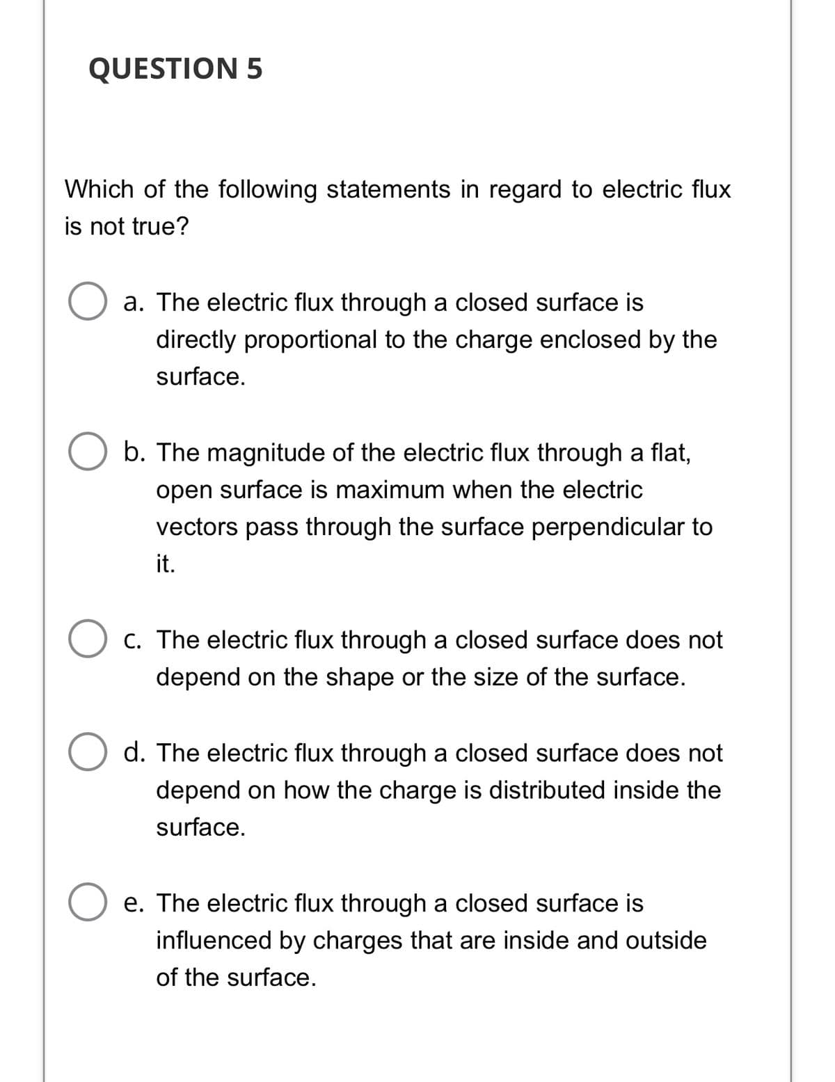 QUESTION 5
Which of the following statements in regard to electric flux
is not true?
a. The electric flux through a closed surface is
directly proportional to the charge enclosed by the
surface.
b. The magnitude of the electric flux through a flat,
open surface is maximum when the electric
vectors pass through the surface perpendicular to
it.
O c. The electric flux through a closed surface does not
depend on the shape or the size of the surface.
d. The electric flux through a closed surface does not
depend on how the charge is distributed inside the
surface.
e. The electric flux through a closed surface is
influenced by charges that are inside and outside
of the surface.
