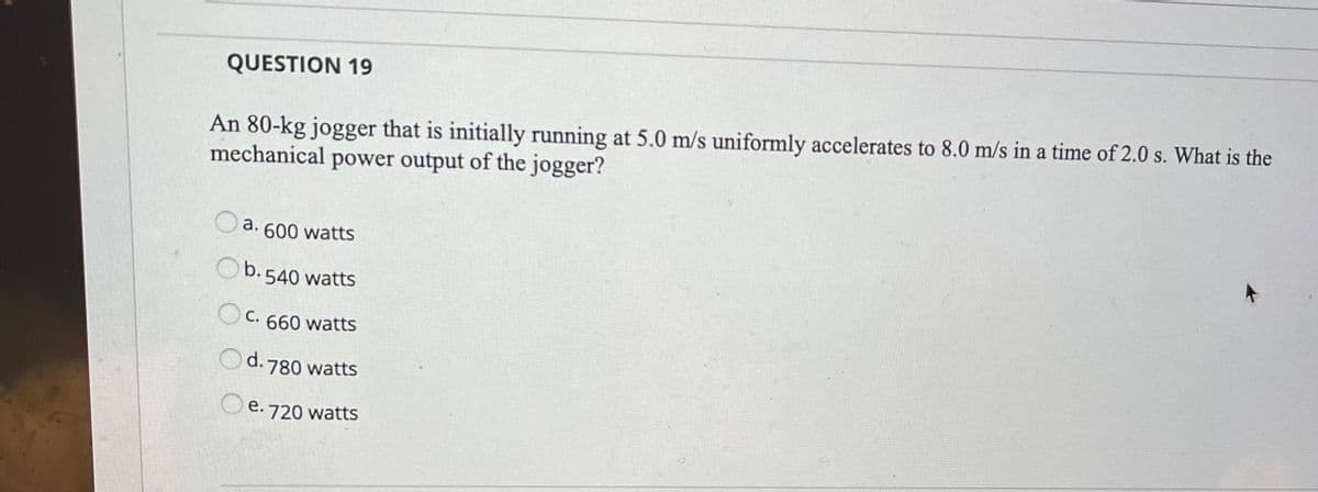 QUESTION 19
An 80-kg jogger that is initially running at 5.0 m/s uniformly accelerates to 8.0 m/s in a time of 2.0 s. What is the
mechanical power output of the jogger?
a. 600 watts
Ob. 540 watts
C. 660 watts
Od. 780 watts
O e.
720 watts
