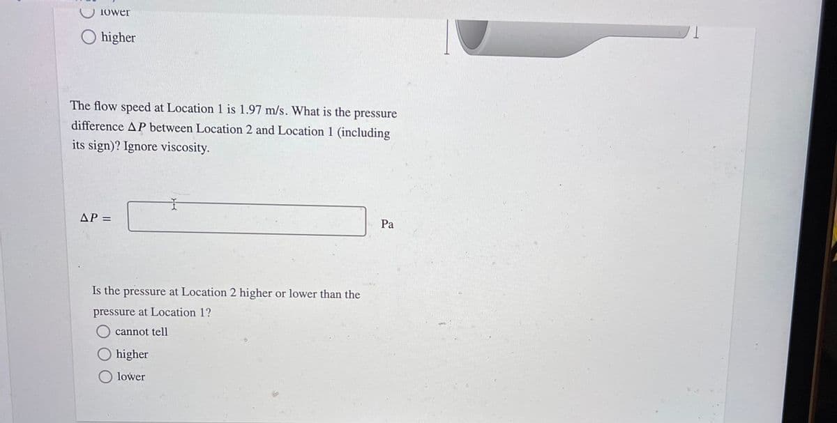 Iower
higher
The flow speed at Location 1 is 1.97 m/s. What is the pressure
difference AP between Location 2 and Location 1 (including
its sign)? Ignore viscosity.
AP =
Pa
Is the pressure at Location 2 higher or lower than the
pressure at Location 1?
cannot tell
higher
O lower
