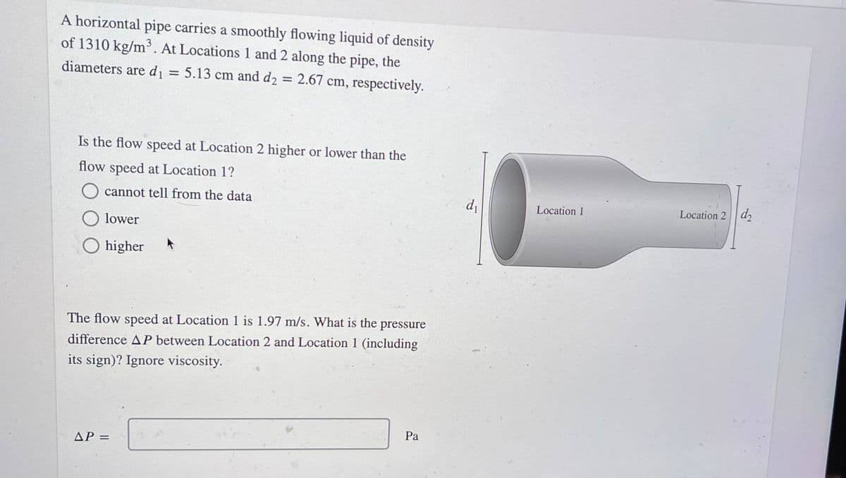 A horizontal pipe carries a smoothly flowing liquid of density
of 1310 kg/m³. At Locations 1 and 2 along the pipe, the
diameters are d = 5.13 cm and d2 = 2.67 cm, respectively.
%3D
Is the flow speed at Location 2 higher or lower than the
flow speed at Location 1?
cannot tell from the data
di
Location 1
Location 2 d
lower
higher
The flow speed at Location 1 is 1.97 m/s. What is the pressure
difference AP between Location 2 and Location 1 (including
its sign)? Ignore viscosity.
Pa
AP =
