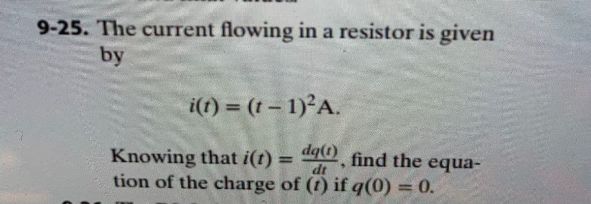 **Title: Calculating Charge in a Resistor**

**Problem Statement:**

9-25. The current flowing in a resistor is given by the equation:

\[ i(t) = (t - 1)^2 \, \text{A}. \]

Knowing that \( i(t) = \frac{dq(t)}{dt} \), find the equation for the charge \( q(t) \) if \( q(0) = 0 \).

**Solution Approach:**

To find the charge \( q(t) \), we need to integrate the current function \( i(t) = (t - 1)^2 \) with respect to time \( t \). The initial condition \( q(0) = 0 \) will be used to determine the constant of integration.