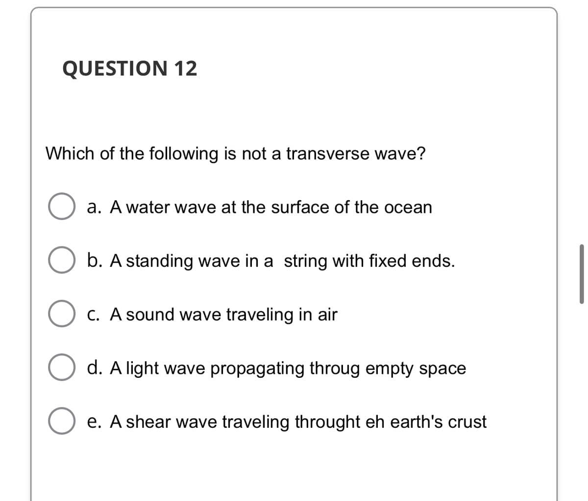 QUESTION 12
Which of the following is not a transverse wave?
a. A water wave at the surface of the ocean
b. A standing wave in a string with fixed ends.
C. A sound wave traveling in air
d. A light wave propagating throug empty space
e. A shear wave traveling throught eh earth's crust
