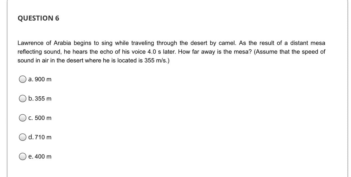 QUESTION 6
Lawrence of Arabia begins to sing while traveling through the desert by camel. As the result of a distant mesa
reflecting sound, he hears the echo of his voice 4.0 s later. How far away is the mesa? (Assume that the speed of
sound in air in the desert where he is located is 355 m/s.)
a. 900 m
b. 355 m
O c. 500 m
d. 710 m
e. 400 m
