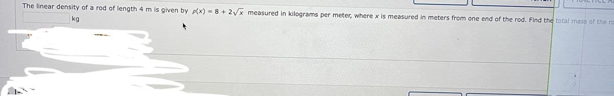 The linear density of a rod of length 4 m is given by p(x) = 8 + 2Vx measured in kilograms per meter, where x is measured in meters from one end of the rod. Find the total mass of the ra
kg
