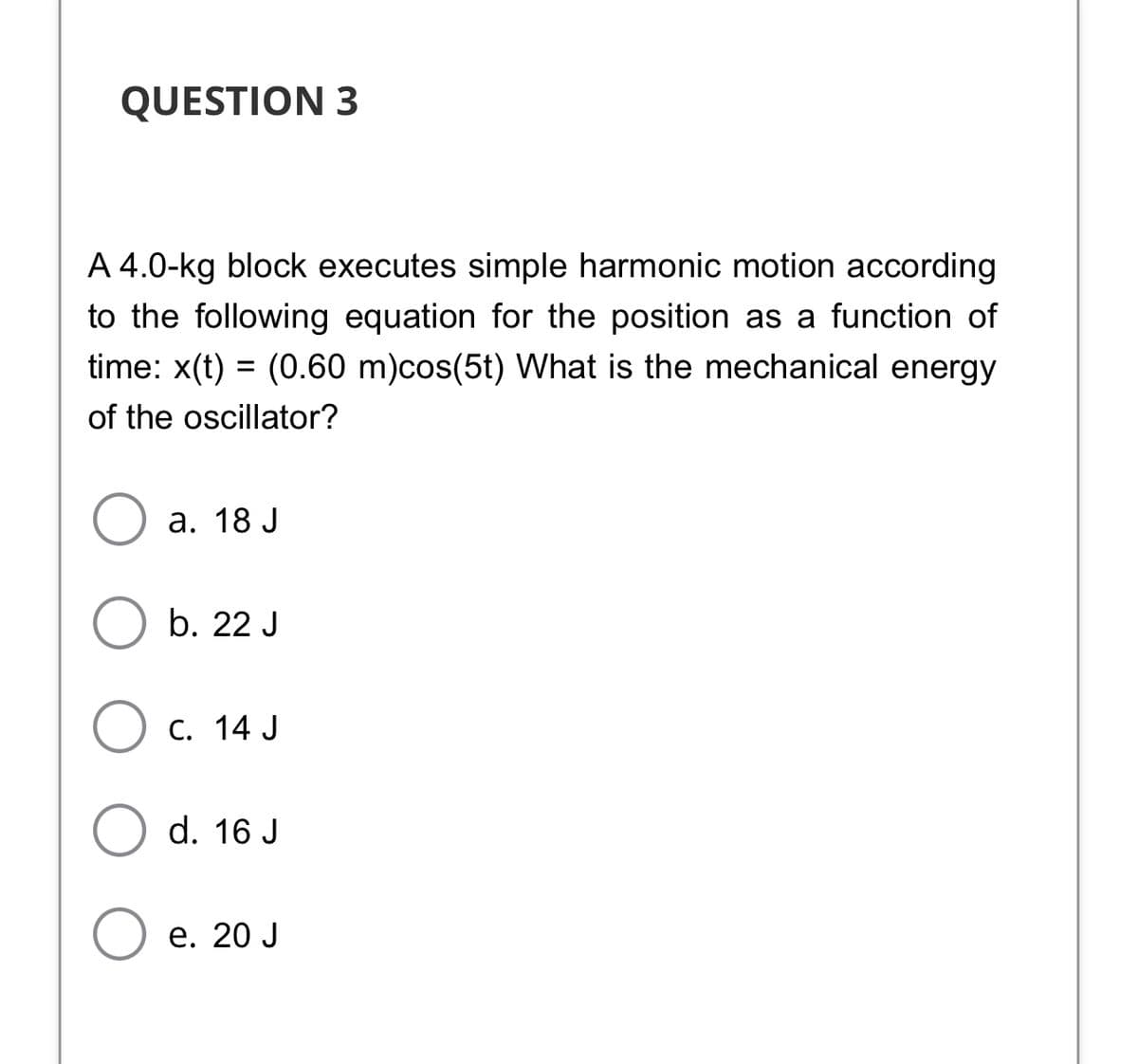 QUESTION 3
A 4.0-kg block executes simple harmonic motion according
to the following equation for the position as a function of
time: x(t) = (0.60 m)cos(5t) What is the mechanical energy
of the oscillator?
а. 18 J
b. 22 J
C. 14 J
d. 16 J
е. 20 J
