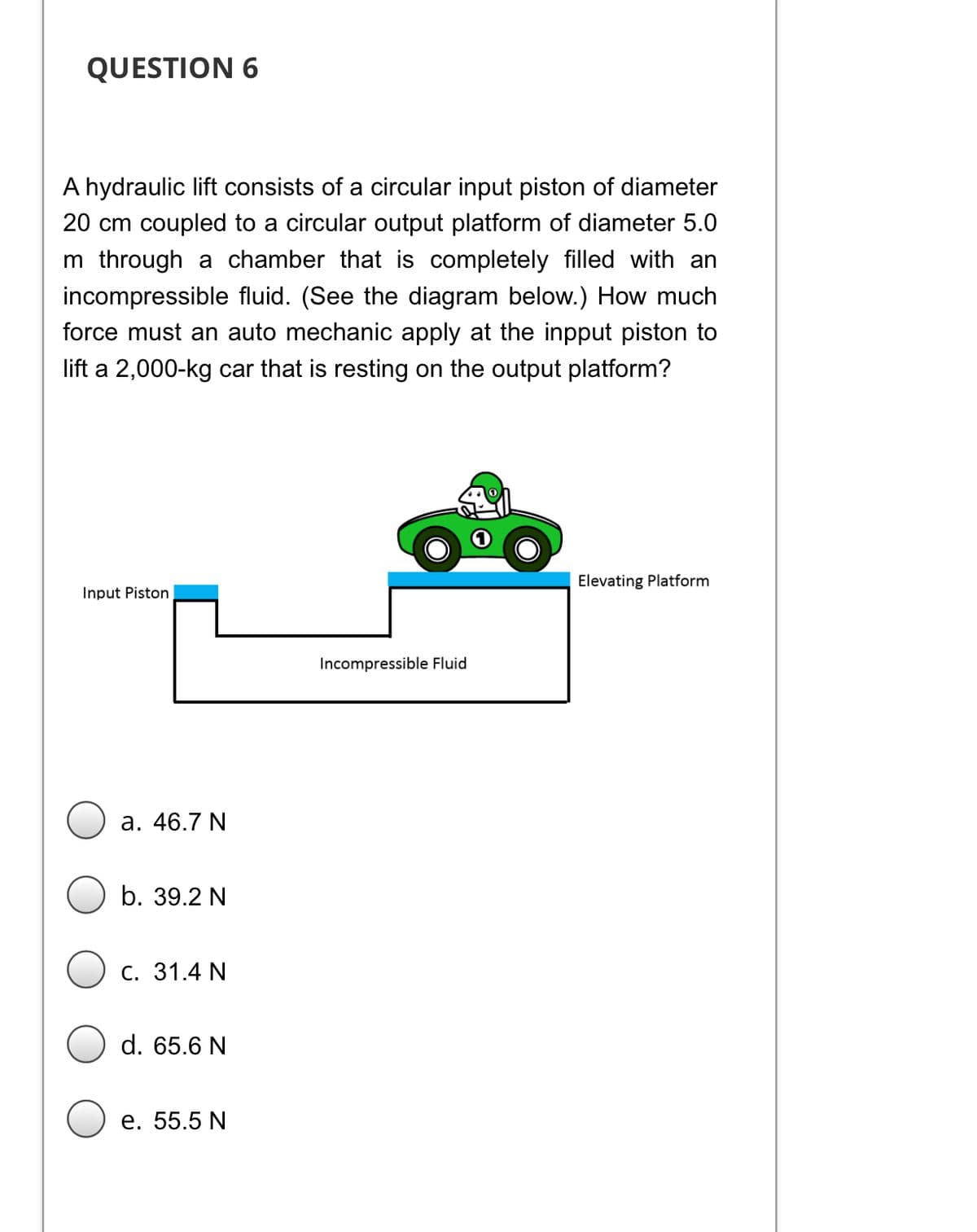 QUESTION 6
A hydraulic lift consists of a circular input piston of diameter
20 cm coupled to a circular output platform of diameter 5.0
m through a chamber that is completely filled with an
incompressible fluid. (See the diagram below.) How much
force must an auto mechanic apply at the inpput piston to
lift a 2,000-kg car that is resting on the output platform?
Elevating Platform
Input Piston
Incompressible Fluid
а. 46.7 N
b. 39.2 N
С. 31.4 N
d. 65.6 N
е. 55.5 N
