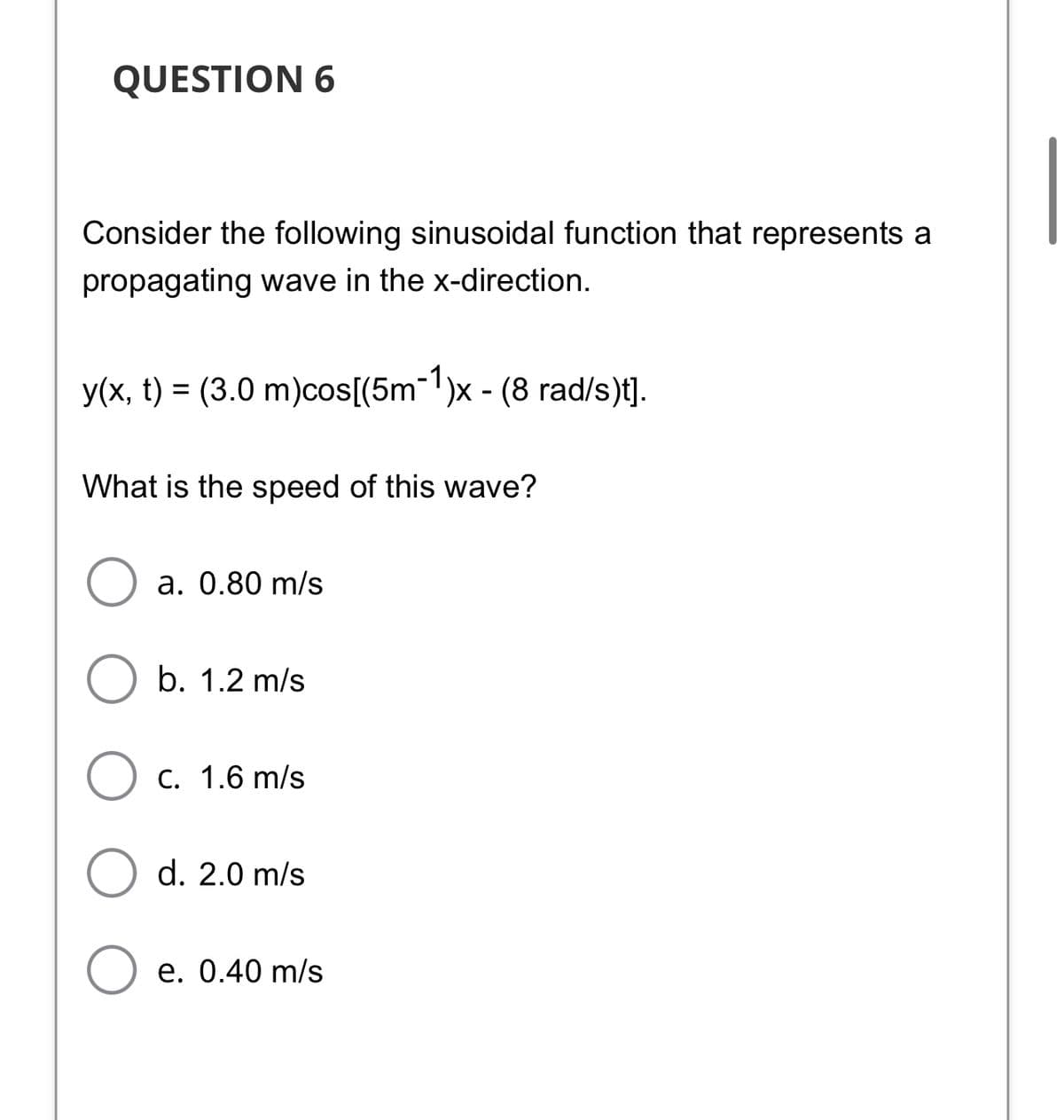 QUESTION 6
Consider the following sinusoidal function that represents a
propagating wave in the x-direction.
y(x, t) = (3.0 m)cos[(5m-1)x - (8 rad/s)t].
%3D
What is the speed of this wave?
а. 0.80 m/s
b. 1.2 m/s
C. 1.6 m/s
d. 2.0 m/s
e. 0.40 m/s
