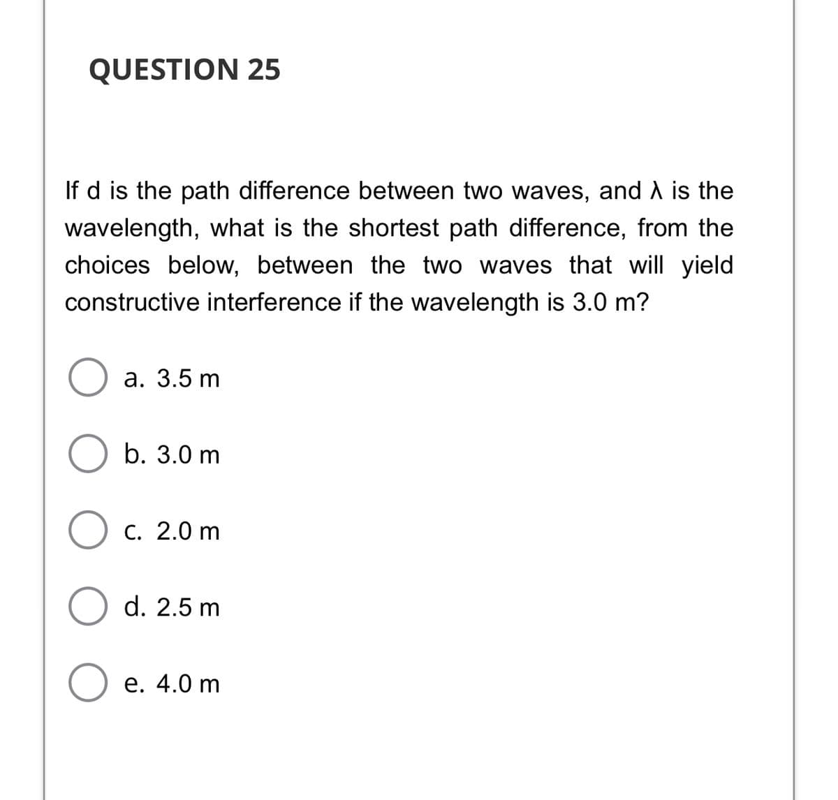 QUESTION 25
If d is the path difference between two waves, and A is the
wavelength, what is the shortest path difference, from the
choices below, between the two waves that will yield
constructive interference if the wavelength is 3.0 m?
а. 3.5 m
b. 3.0 m
C. 2.0 m
d. 2.5 m
е. 4.0 m
