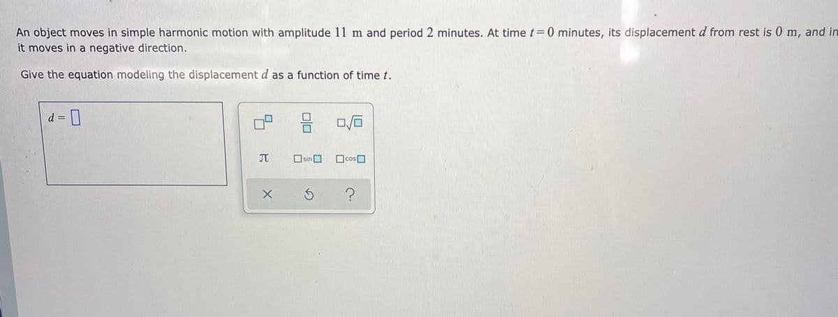 An object moves in simple harmonic motion with amplitude 11 m and period 2 minutes. At time t= 0 minutes, its displacement d from rest is 0 m, and in
it moves in a negative direction.
Give the equation modeling the displacement d as a function of time t.
d = D
JT
sin
