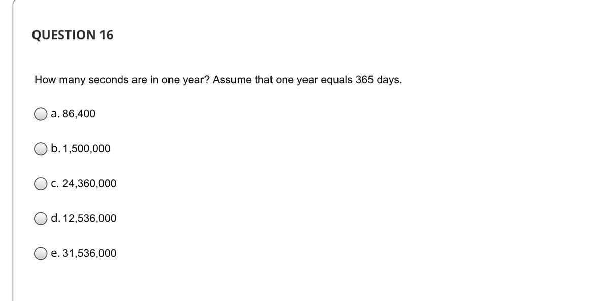 QUESTION 16
How many seconds are in one year? Assume that one year equals 365 days.
a. 86,400
O b.1,500,000
C. 24,360,000
d. 12,536,000
O e. 31,536,000
