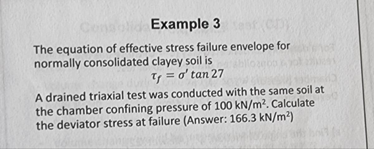 Consolid Example 3
test Chy
The equation of effective stress failure envelope for
normally consolidated clayey soil is
03000
Tf = o'tan 27
A drained triaxial test was conducted with the same soil at
the chamber confining pressure of 100 kN/m². Calculate
the deviator stress at failure (Answer: 166.3 kN/m²)