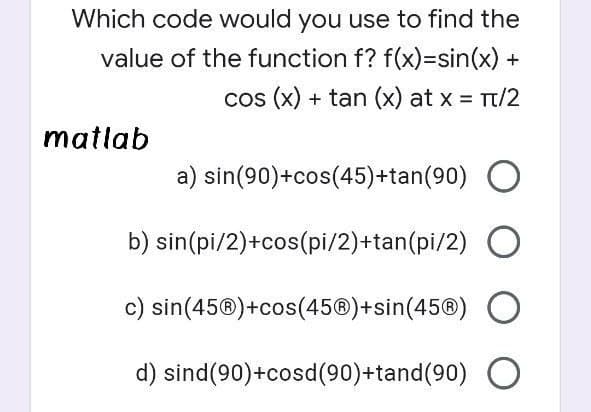 Which code would you use to find the
value of the function f? f(x)3sin(x) +
cos (x) + tan (x) at x = Tt/2
matlab
a) sin(90)+cos(45)+tan(90) O
b) sin(pi/2)+cos(pi/2)+tan(pi/2)
c) sin(45®)+cos(45®)+sin(45®)
d) sind(90)+cosd(90)+tand(90) O
