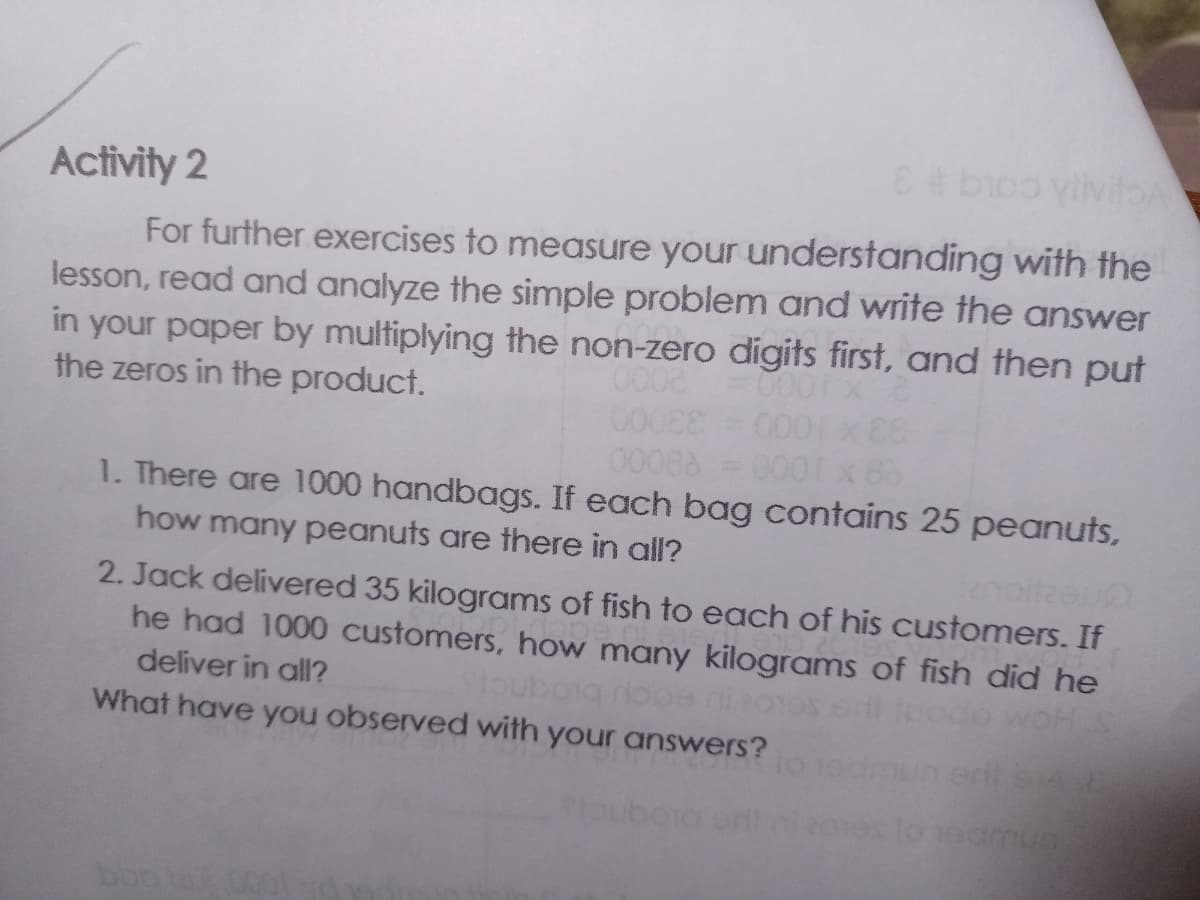 E bioo yivitA
Activity 2
For further exercises to measure your understanding with the
lesson, read and analyze the simple problem and write the answer
in your paper by multiplying the non-zero digits first, and then put
the zeros in the product.
0008
00088 = 000x 8
1. There are 1000 handbags. If each bag contains 25 peanuts,
how many peanuts are there in all?
2. Jack delivered 35 kilograms of fish to each of his customers. If
he had 1000 customers, how many kilograms of fish did he
deliver in all?
odo woH S
seLou eacu biogncis
What have you observed with your answers?
mum
