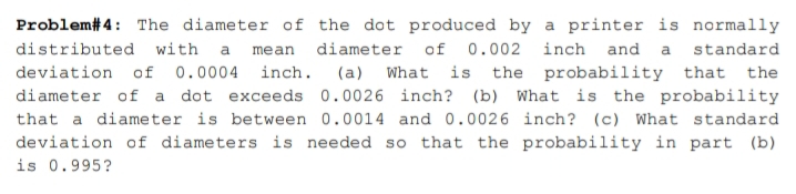 Problem# 4: The diameter of the dot produced by a printer is normally
distributed with a mean diameter of
0.002 inch and a standard
deviation of 0.0004 inch. (a) What is the probability that the
diameter of a dot exceeds 0.0026 inch? (b) What is the probability
that a diameter is between 0.0014 and 0.0026 inch? (c) What standard
deviation of diameters is needed so that the probability in part (b)
is 0.995?
