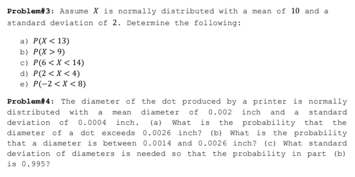 Problem#3: Assume X is normally distributed with a mean of 10 and a
standard deviation of 2. Determine the following:
a) P(X<13)
b) P(X > 9)
c) P(6 < X < 14)
d) P(2 <X < 4)
e) P(-2< X < 8)
Problem# 4: The diameter of the dot produced by a printer is normally
distributed with a mean
diameter of 0.002 inch and a standard
deviation of 0.0004 inch. (a) What is the probability that the
diameter of a dot exceeds 0.0026 inch? (b) What is the probability
that a diameter is between 0.0014 and 0.0026 inch? (c) What standard
deviation of diameters is needed so that the probability in part (b)
is 0.995?
