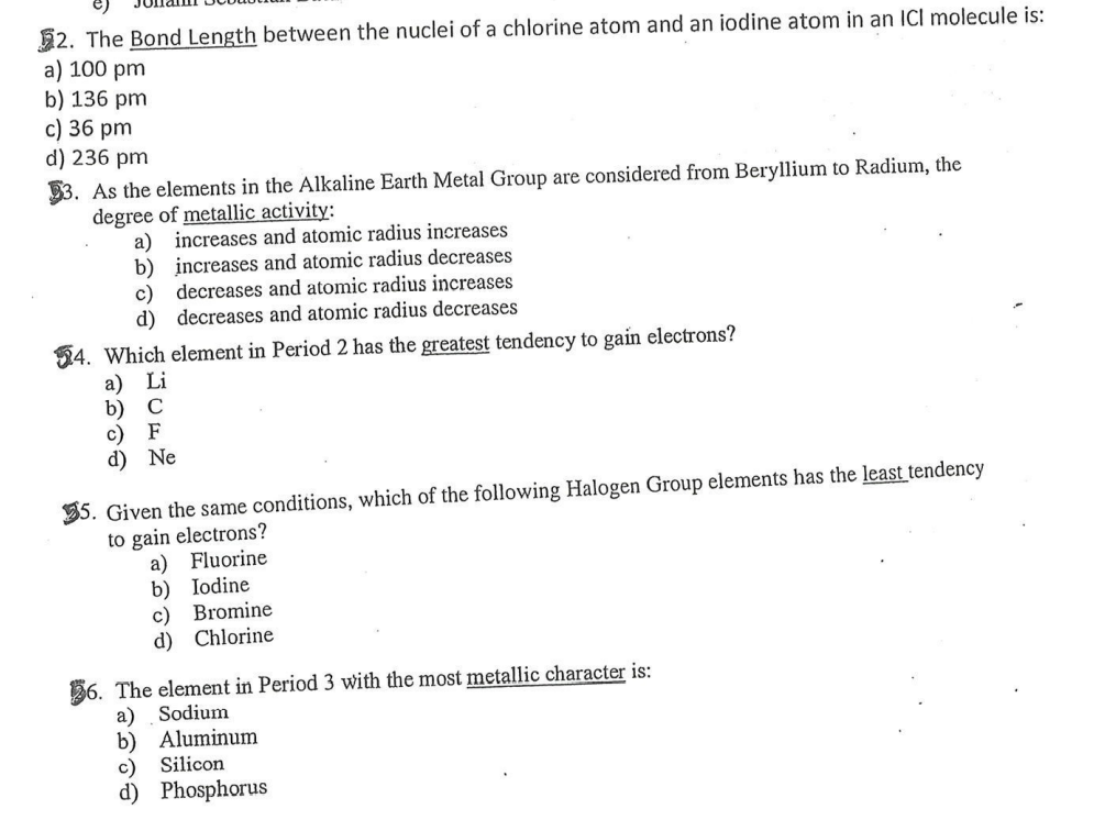 52. The Bond Length between the nuclei of a chlorine atom and an iodine atom in an ICI molecule is:
a) 100 pm
b) 136 pm
c) 36 pm
d) 236 pm
33. As the elements in the Alkaline Earth Metal Group are considered from Beryllium to Radium, the
degree of metallic activity:
a) increases and atomic radius increases
b) increases and atomic radius decreases
decreases and atomic radius increases
c)
d) decreases and atomic radius decreases
54. Which element in Period 2 has the greatest tendency to gain electrons?
а) Li
b) C
c) F
d) Ne
35. Given the same conditions, which of the following Halogen Group elements has the least tendency
to gain electrons?
a) Fluorine
b) Iodine
Bromine
c)
d) Chlorine
56. The element in Period 3 with the most metallic character is:
a)
b) Aluminum
Silicon
Sodium
c)
d) Phosphorus
