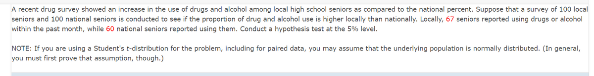 A recent drug survey showed an increase in the use of drugs and alcohol among local high school seniors as compared to the national percent. Suppose that a survey of 100 local
seniors and 100 national seniors is conducted to see if the proportion of drug and alcohol use is higher locally than nationally. Locally, 67 seniors reported using drugs or alcohol
within the past month, while 60 national seniors reported using them. Conduct a hypothesis test at the 5% level.
NOTE: If you are using a Student's t-distribution for the problem, including for paired data, you may assume that the underlying population is normally distributed. (In general,
you must first prove that assumption, though.)
