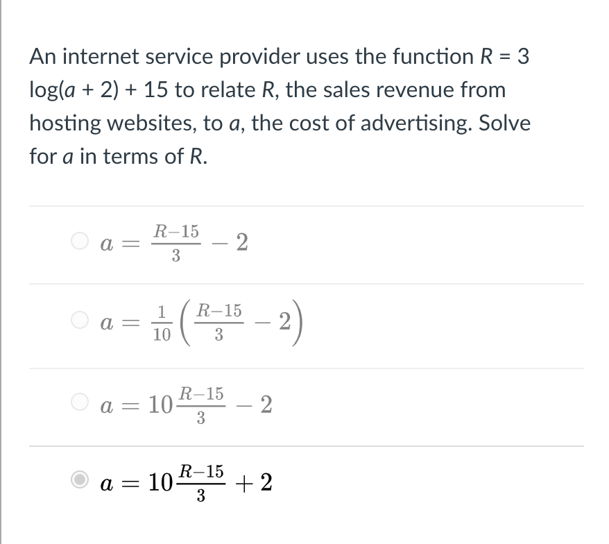 An internet service provider uses the function R = 3
log(a + 2) + 15 to relate R, the sales revenue from
hosting websites, to a, the cost of advertising. Solve
for a in terms of R.
R-15
- 2
3
O a =
뉴(프 -2)
R-15
O a =
10
3
10스5-2
R-15
a =
3
R-15
a = 104 15 + 2
%3D
3
