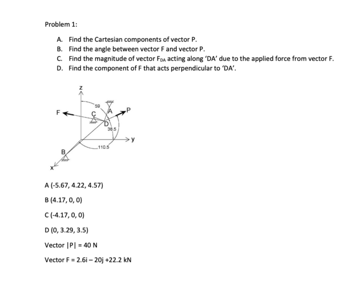 Problem 1:
A. Find the Cartesian components of vector P.
B. Find the angle between vector F and vector P.
C. Find the magnitude of vector FDA acting along 'DA' due to the applied force from vector F.
D. Find the component of F that acts perpendicular to 'DA'.
59
38.5
>y
.110.5
A (-5.67, 4.22, 4.57)
B (4.17, 0, 0)
C(-4.17, 0, 0)
D (0, 3.29, 3.5)
Vector |P| = 40 N
Vector F = 2.6i – 20j +22.2 kN
