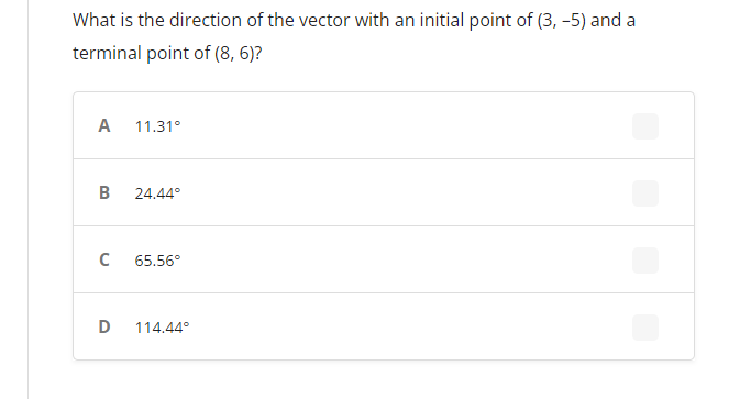 ### Vector Direction Calculation

**Question:**  
What is the direction of the vector with an initial point of (3, -5) and a terminal point of (8, 6)?

**Answer Options:**

- **A. 11.31°**
- **B. 24.44°**
- **C. 65.56°**
- **D. 114.44°**

To solve such questions, we calculate the direction (or angle) of the vector using the tangent function. Specifically, we use the formula for the angle θ formed with the positive x-axis:

\[\theta = \tan^{-1}\left(\frac{y_2 - y_1}{x_2 - x_1}\right)\]

Where:
- \((x_1, y_1)\) are the coordinates of the initial point
- \((x_2, y_2)\) are the coordinates of the terminal point

For this problem:
- Initial point (x_1, y_1) = (3, -5)
- Terminal point (x_2, y_2) = (8, 6)

First, calculate the difference in coordinates:
- \(\Delta x = x_2 - x_1 = 8 - 3 = 5\)
- \(\Delta y = y_2 - y_1 = 6 + 5 = 11\) (Note: adding 5 because y_1 is negative)

Next, apply these to the tangent formula:
\[\theta = \tan^{-1}\left(\frac{11}{5}\right)\]

Using a calculator to find the arctangent value:
\[\theta ≈ 65.56°\]

Thus, the correct answer is:
- **C. 65.56°**