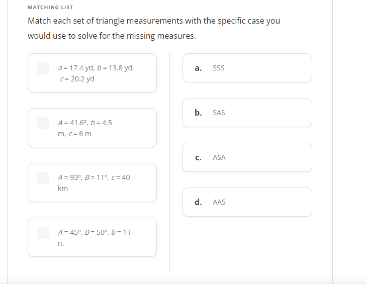 MATCHING LIST
Match each set of triangle measurements with the specific case you
would use to solve for the missing measures.
a = 17.4 yd, b = 13.8 yd,
c= 20.2 yd
а.
SSS
b.
SAS
A = 41.6°, b = 4.5
m, c = 6 m
C.
ASA
A = 93°, B= 11°, c = 40
km
d.
AAS
A = 45°, B = 50°, b = 1 i
n.
