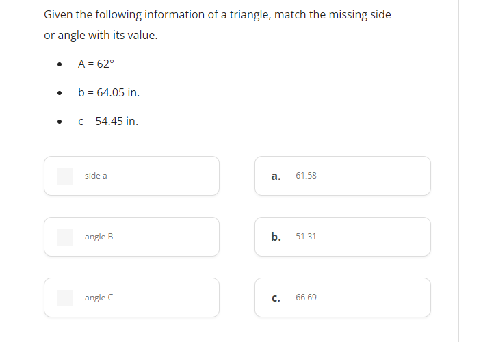 Given the following information of a triangle, match the missing side
or angle with its value.
A = 62°
b = 64.05 in.
c = 54.45 in.
side a
а.
61.58
angle B
b.
51.31
angle C
С.
66.69
