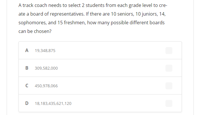 A track coach needs to select 2 students from each grade level to cre-
ate a board of representatives. If there are 10 seniors, 10 juniors, 14,
sophomores, and 15 freshmen, how many possible different boards
can be chosen?
A
19,348,875
B
309,582,000
450,978,066
D
18,183,435,621,120
