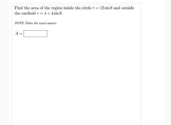 Find the area of the region inside the circle r = 12 sin 0 and outside
the cardioid r = 4+4sin 0.
NOTE: Enter the ezact answer.
A =
