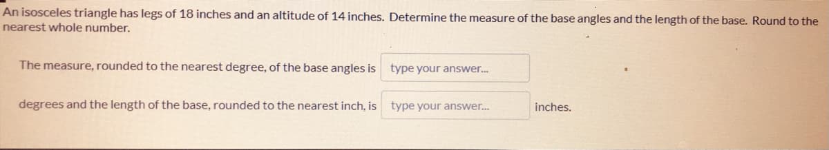 An isosceles triangle has legs of 18 inches and an altitude of 14 inches. Determine the measure of the base angles and the length of the base. Round to the
nearest whole number.
The measure, rounded to the nearest degree, of the base angles is
type your answer.
degrees and the length of the base, rounded to the nearest inch, is
type your answer.
inches.
