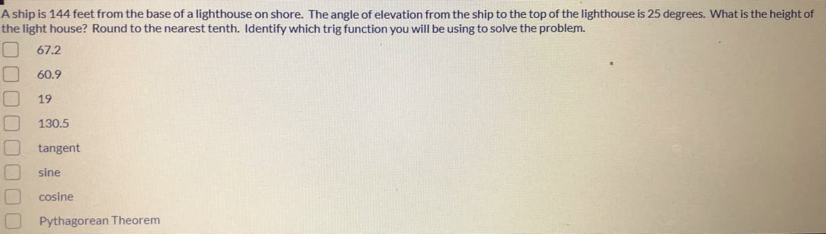 A ship is 144 feet from the base of a lighthouse on shore. The angle of elevation from the ship to the top of the lighthouse is 25 degrees. What is the height of
the light house? Round to the nearest tenth. Identify which trig function you will be using to solve the problem.
67.2
60.9
19
130.5
tangent
sine
cosine
Pythagorean Theorem
00000
