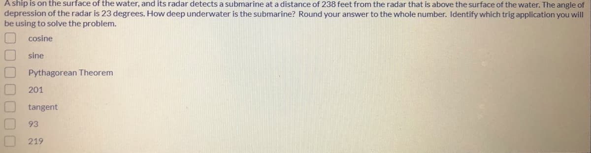 A ship is on the surface of the water, and its radar detects a submarine ata distance of 238 feet from the radar that is above the surface of the water. The angle of
depression of the radar is 23 degrees. How deep underwater is the submarine? Round your answer to the whole number. Identify which trig application you will
be using to solve the problem.
cosine
sine
Pythagorean Theorem
201
tangent
93
219
00000
