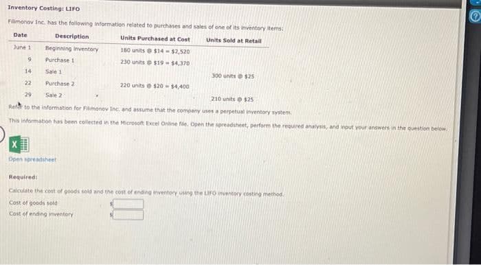 Inventory Costing: LIFO
Filimonov Inc. has the following information related to purchases and sales of one of its inventory items:
Date
Description
Units Purchased at Cost
Units Sold at Retail
June 1
9
Beginning Inventory
Purchase 1
14
Sale 1
22
Purchase 2
29
Sale 2
210 units @ $25
Refer to the information for Filimonov Inc. and assume that the company uses a perpetual inventory system.
This information has been collected in the Microsoft Excel Online file. Open the spreadsheet, perform the required analysis, and input your answers in the question below.
X
Open spreadsheet
E
180 units @ $14-$2,520
230 units
$19-$4,370
220 units @ $20-$4,400
300 units @ $25
Required:
Calculate the cost of goods sold and the cost of ending inventory using the LIFO inventory costing method.
Cost of goods sold
Cost of ending inventory