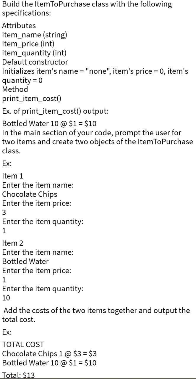 Build the ItemToPurchase class with the following
specifications:
Attributes
item_name (string)
item_price (int)
item_quantity (int)
Default constructor
Initializes item's name = "none", item's price = 0, item's
quantity = 0
Method
print_item_cost()
Ex. of print_item_cost() output:
Bottled Water 10 @ $1 = $10
In the main section of your code, prompt the user for
two items and create two objects of the ItemToPurchase
class.
Ex:
Item 1
Enter the item name:
Chocolate Chips
Enter the item price:
3
Enter the item quantity:
1
Item 2
Enter the item name:
Bottled Water
Enter the item price:
1
Enter the item quantity:
10
Add the costs of the two items together and output the
total cost.
Ex:
TOTAL COST
Chocolate Chips 1 @ $3 = $3
Bottled Water 10 @ $1 = $10
Total: $13